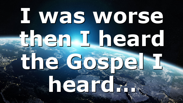 I was worse then I heard the Gospel I heard…