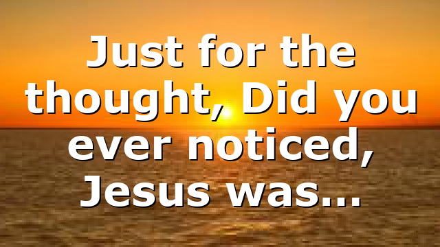 Just for the thought, Did you ever noticed, Jesus was…
