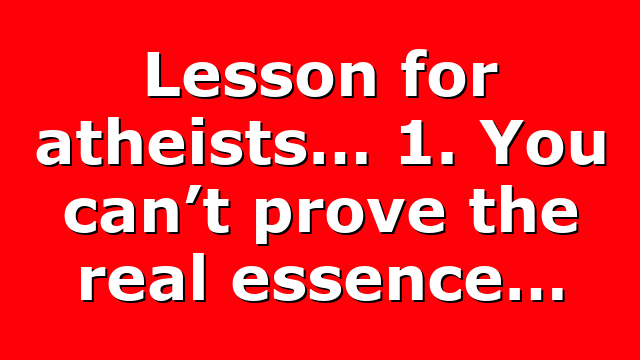 Lesson for atheists… 1. You can’t prove the real essence…