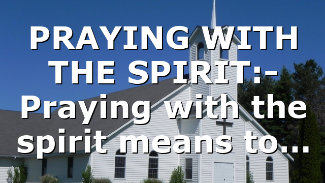 PRAYING WITH THE SPIRIT:- Praying with the spirit means to…