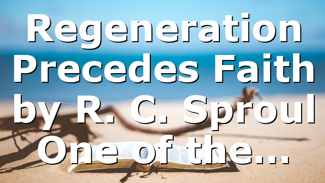 Regeneration Precedes Faith by R. C. Sproul One of the…