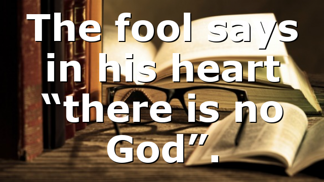 The fool says in his heart “there is no God”.