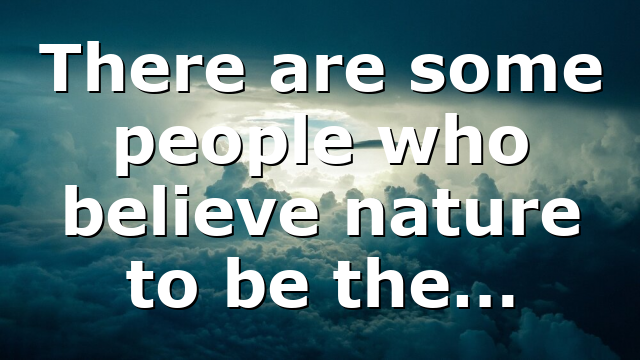 There are some people who believe nature to be the…