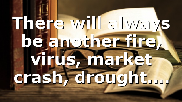 There will always be another fire, virus, market crash, drought….