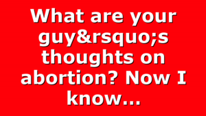 What are your guy’s thoughts on abortion? Now I know…