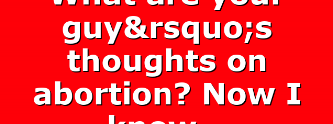 What are your guy’s thoughts on abortion? Now I know…