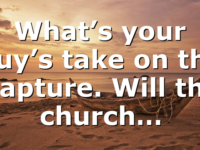 What’s your guy’s take on the Rapture. Will the church…