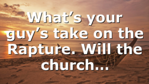 What’s your guy’s take on the Rapture. Will the church…