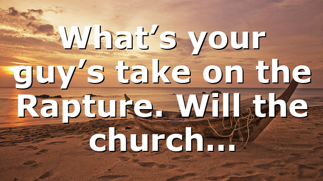 What’s your guy’s take on the Rapture. Will the church…