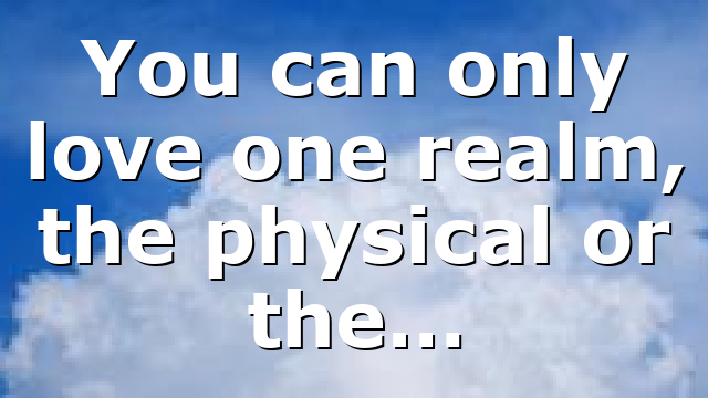 You can only love one realm, the physical or the…